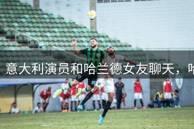 意大利演员和哈兰德女友聊天，哈兰德连声说：嘿，别靠太近